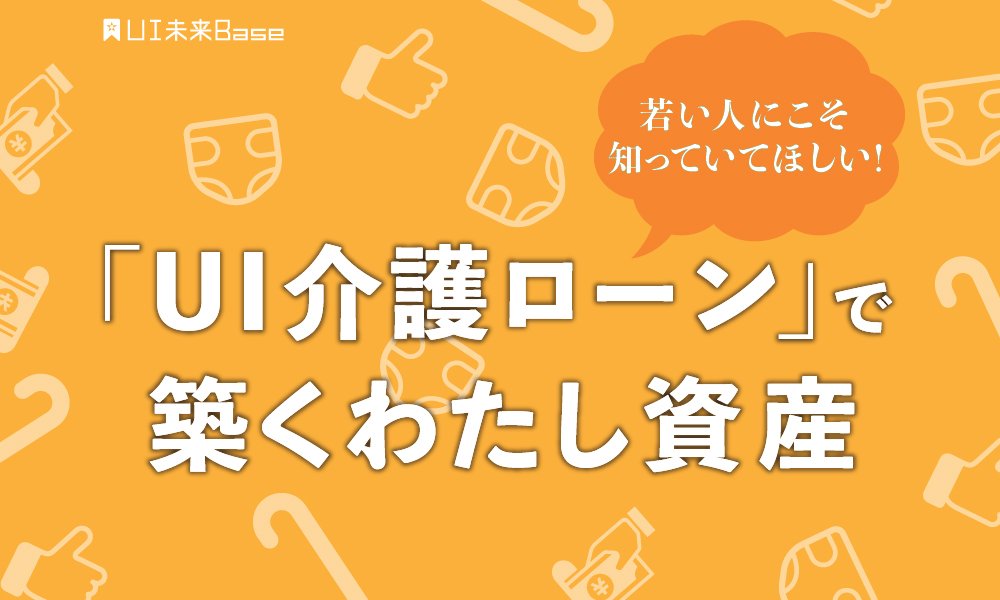 若い人にこそ知っていてほしい 「UI 介護ローン」で築くわたし資産 